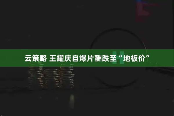 云策略 王耀庆自爆片酬跌至“地板价”