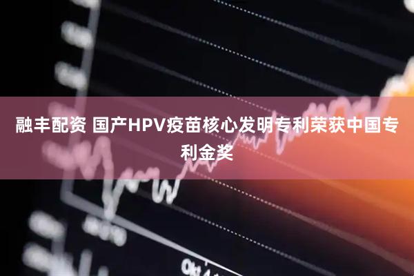 融丰配资 国产HPV疫苗核心发明专利荣获中国专利金奖