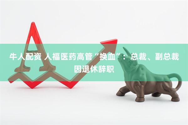牛人配资 人福医药高管“换血”：总裁、副总裁因退休辞职