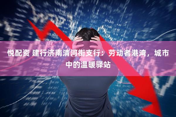 悦配资 建行济南清河街支行：劳动者港湾，城市中的温暖驿站