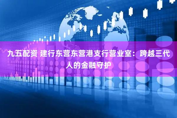九五配资 建行东营东营港支行营业室：跨越三代人的金融守护