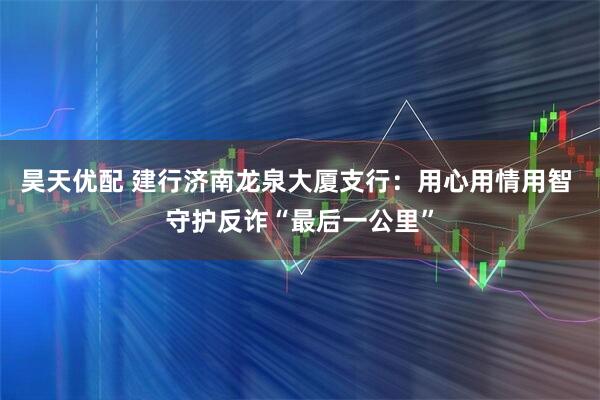昊天优配 建行济南龙泉大厦支行：用心用情用智 守护反诈“最后一公里”