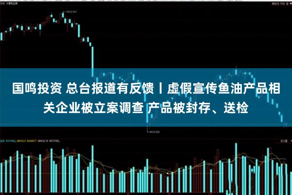 国鸣投资 总台报道有反馈丨虚假宣传鱼油产品相关企业被立案调查 产品被封存、送检