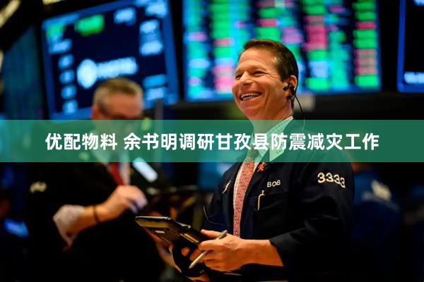 优配物料 余书明调研甘孜县防震减灾工作