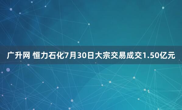 广升网 恒力石化7月30日大宗交易成交1.50亿元