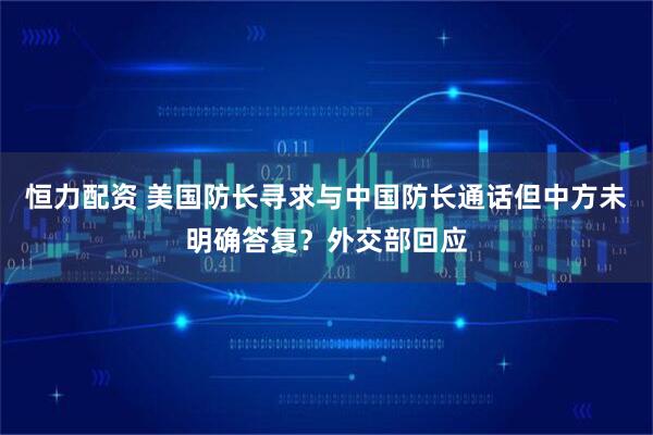 恒力配资 美国防长寻求与中国防长通话但中方未明确答复？外交部回应