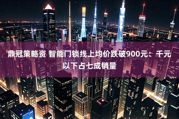鼎冠策略资 智能门锁线上均价跌破900元：千元以下占七成销量
