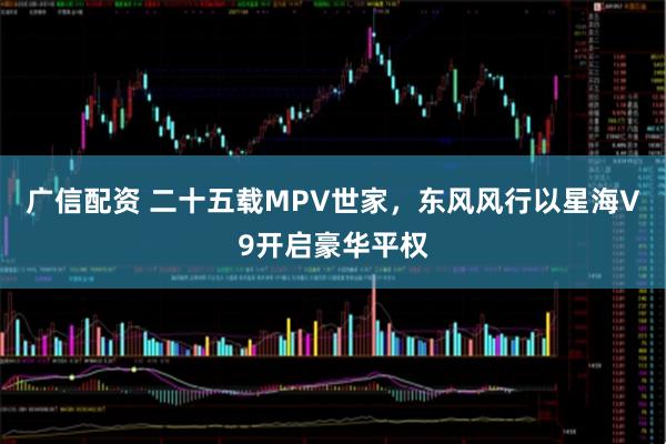 广信配资 二十五载MPV世家，东风风行以星海V9开启豪华平权