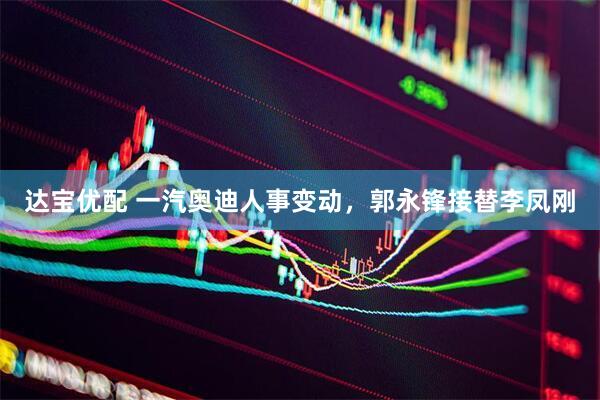 达宝优配 一汽奥迪人事变动，郭永锋接替李凤刚