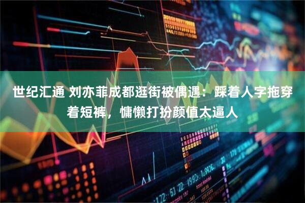 世纪汇通 刘亦菲成都逛街被偶遇：踩着人字拖穿着短裤，慵懒打扮颜值太逼人