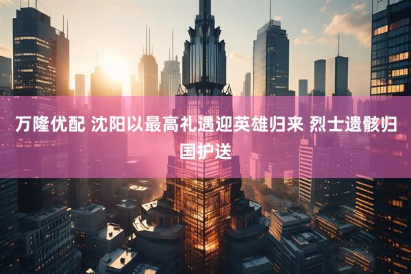 万隆优配 沈阳以最高礼遇迎英雄归来 烈士遗骸归国护送
