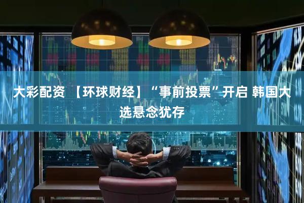 大彩配资 【环球财经】“事前投票”开启 韩国大选悬念犹存