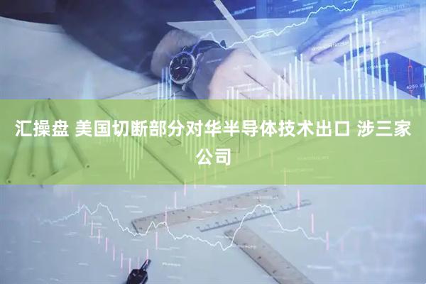 汇操盘 美国切断部分对华半导体技术出口 涉三家公司